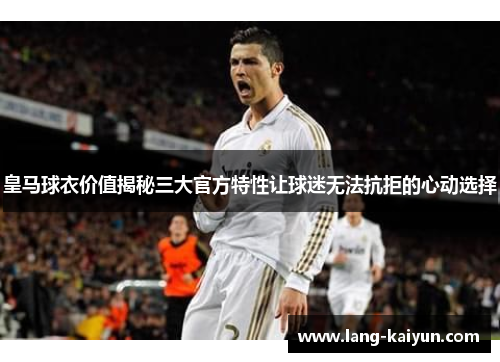 皇马球衣价值揭秘三大官方特性让球迷无法抗拒的心动选择