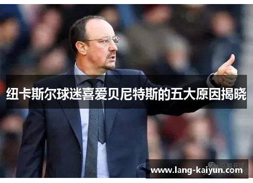 纽卡斯尔球迷喜爱贝尼特斯的五大原因揭晓