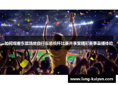 如何观看东盟场地自行车总统杯比赛并享受精彩赛事直播体验