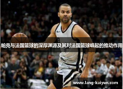 帕克与法国篮球的深厚渊源及其对法国篮球崛起的推动作用