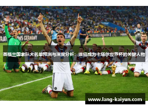 英格兰国家队大名单预测与深度分析：谁将成为卡塔尔世界杯的关键人物