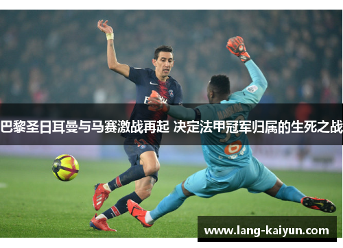 巴黎圣日耳曼与马赛激战再起 决定法甲冠军归属的生死之战 巴黎圣日耳曼与马赛激战再起 决定法甲冠军归属的生死之战