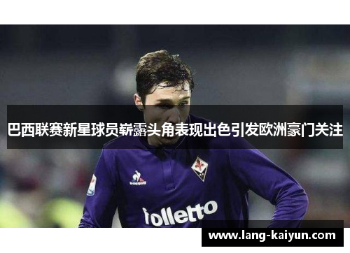 巴西联赛新星球员崭露头角表现出色引发欧洲豪门关注 巴西联赛新星球员崭露头角表现出色引发欧洲豪门关注