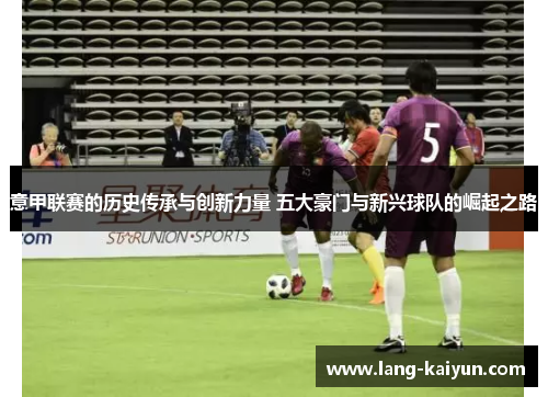 意甲联赛的历史传承与创新力量 五大豪门与新兴球队的崛起之路 意甲联赛的历史传承与创新力量 五大豪门与新兴球队的崛起之路
