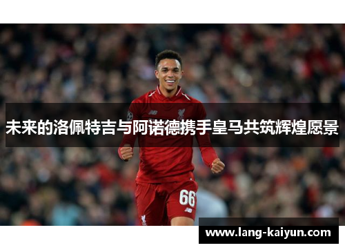 未来的洛佩特吉与阿诺德携手皇马共筑辉煌愿景