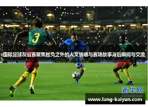 国际足球友谊赛聚焦胜负之外的人文情感与赛场故事背后瞬间与交流 国际足球友谊赛聚焦胜负之外的人文情感与赛场故事背后瞬间与交流