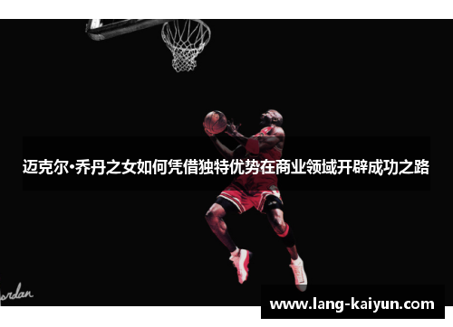 迈克尔·乔丹之女如何凭借独特优势在商业领域开辟成功之路